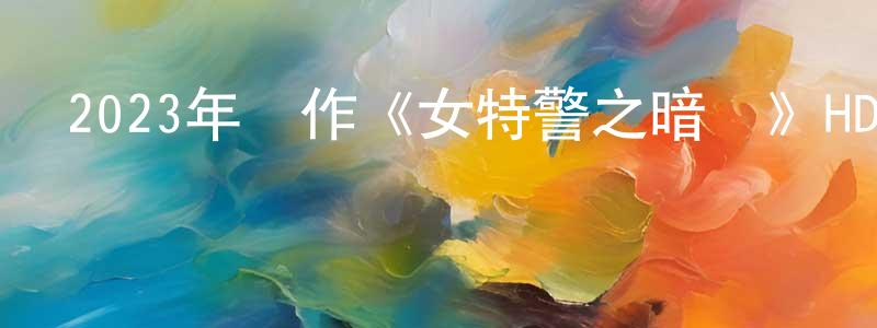 蔡新林的網絡影視資源,2023年動作《女特警之暗戰》HD國語中字迅雷下載_深夜電影
